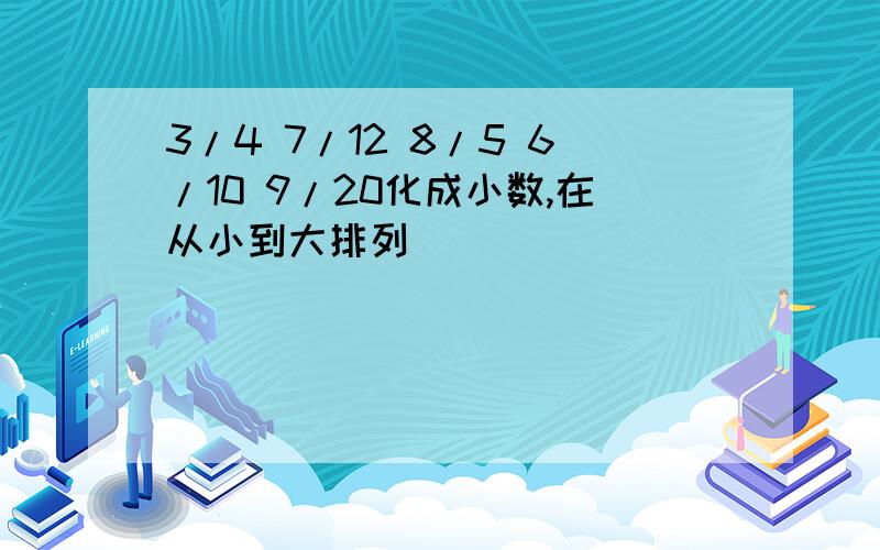 3/4 7/12 8/5 6/10 9/20化成小数,在从小到大排列