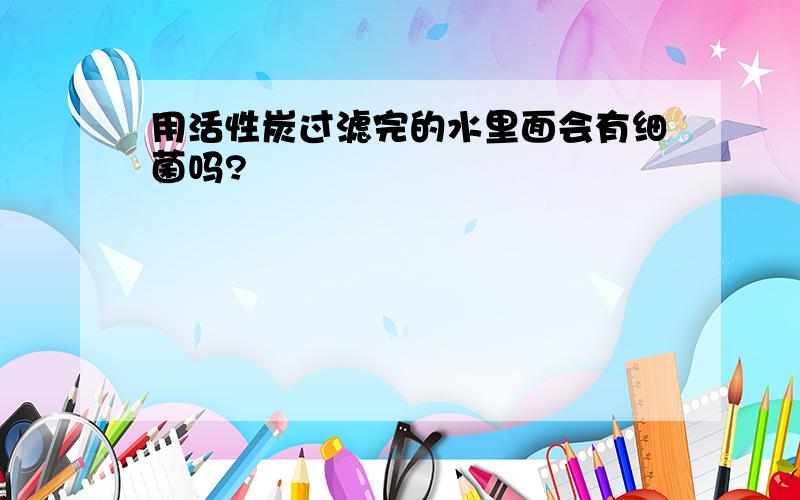 用活性炭过滤完的水里面会有细菌吗?