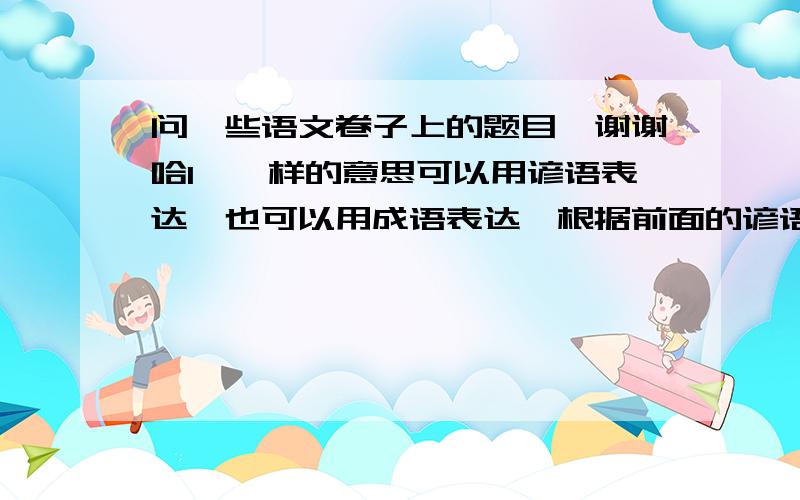 问一些语文卷子上的题目`谢谢哈1、一样的意思可以用谚语表达,也可以用成语表达,根据前面的谚语意思,写一个成语.1、天下乌鸦一般黑2、这山望着那山高3、众人拾柴火焰高4、喝水不忘挖井