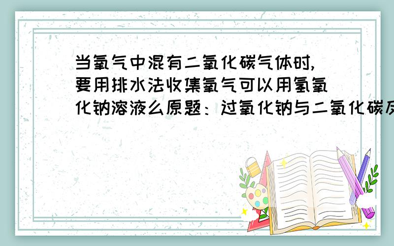 当氧气中混有二氧化碳气体时,要用排水法收集氧气可以用氢氧化钠溶液么原题：过氧化钠与二氧化碳反应生成碳酸钠和氧气,某学生为验证这一结论,以大理石,盐酸和Na2O2样品为原料来制取氧