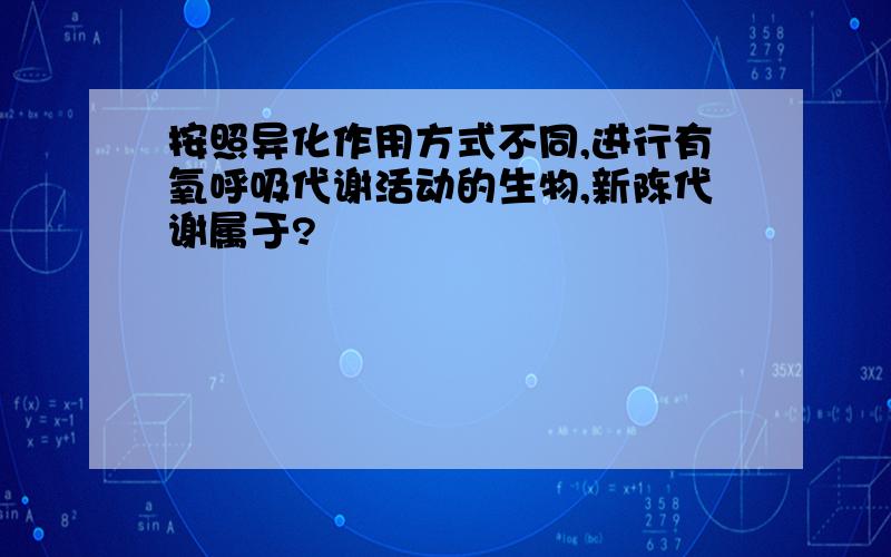 按照异化作用方式不同,进行有氧呼吸代谢活动的生物,新陈代谢属于?