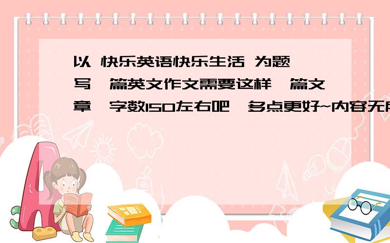 以 快乐英语快乐生活 为题,写一篇英文作文需要这样一篇文章,字数150左右吧,多点更好~内容无所谓啦~