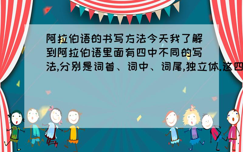 阿拉伯语的书写方法今天我了解到阿拉伯语里面有四中不同的写法,分别是词首、词中、词尾,独立体.这四种方法对于很多字母来说变化都很大.然而当很多字母的发音符号不同的时候,它的变