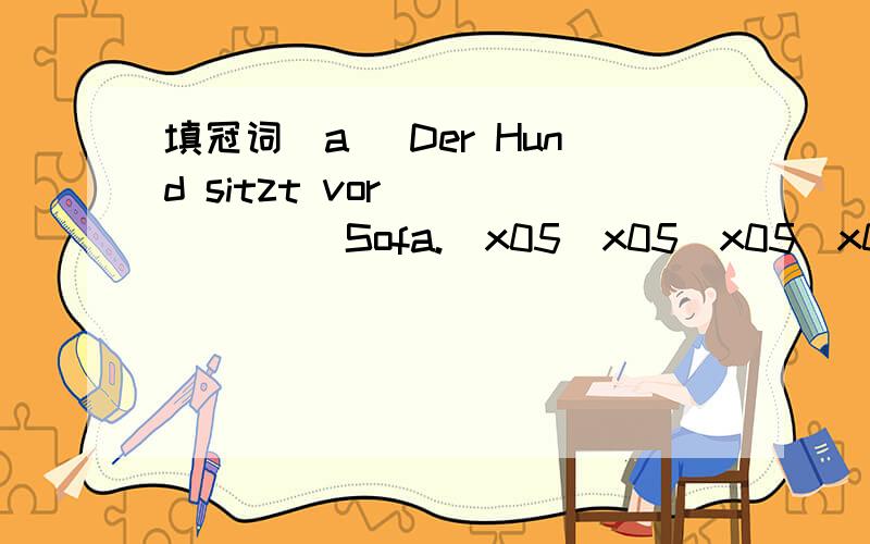 填冠词(a) Der Hund sitzt vor ______ Sofa.\x05\x05\x05\x05\x05\x05\x05\x05\x05\x05\x05\x05\x05\x05\x05\x05\x05\x05\x05(b) Ich hänge ______ Bild an ______ Wand.\x05\x05\x05\x05\x05\x05\x05\x05\x05\x05\x05\x05\x05\x05\x05\x05\x05\x05\x05(c) Nin