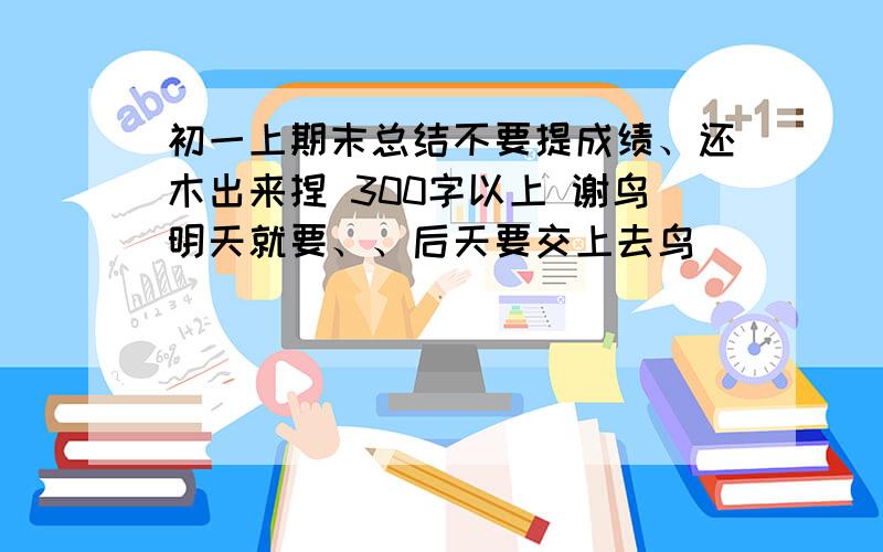 初一上期末总结不要提成绩、还木出来捏 300字以上 谢鸟明天就要、、后天要交上去鸟