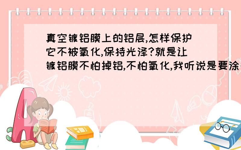 真空镀铝膜上的铝层,怎样保护它不被氧化,保持光泽?就是让镀铝膜不怕掉铝,不怕氧化,我听说是要涂一层清漆,但不知道是什么清漆