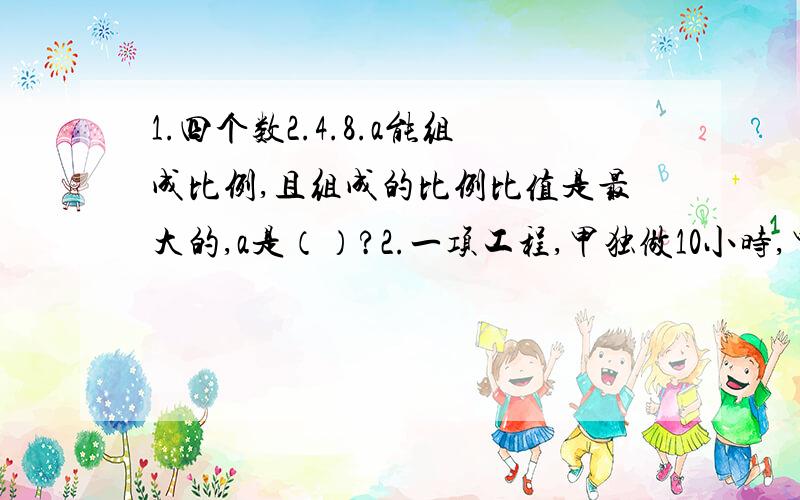 1.四个数2.4.8.a能组成比例,且组成的比例比值是最大的,a是（）?2.一项工程,甲独做10小时,甲乙工作效率比3比2,两人合作这项工程,要（）小时?