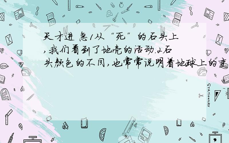 天才进 急1从“死”的石头上,我们看到了地壳的活动.2石头颜色的不同,也常常说明着地球上的变化.红色的岩石意味着当时气候非常炎热,而灰黑色常常是寒冷的表示.如果这里的石头有光滑的