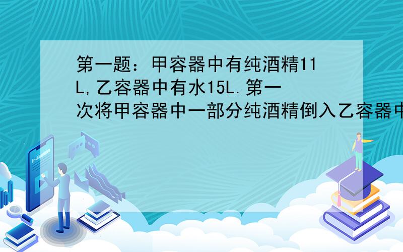 第一题：甲容器中有纯酒精11L,乙容器中有水15L.第一次将甲容器中一部分纯酒精倒入乙容器中,使之混合；第二次将乙容器中的一部分混合液倒入甲容器中,这样,甲容器中有纯酒精62.5%,乙容器