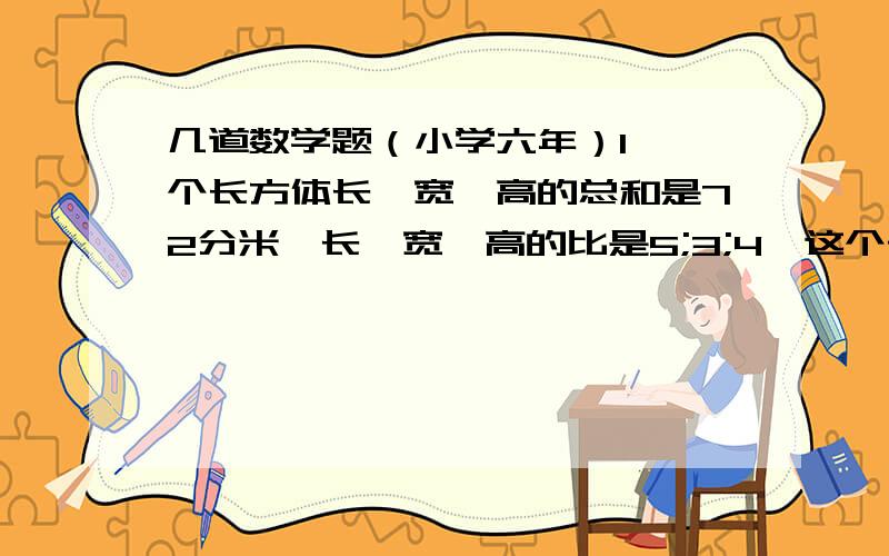 几道数学题（小学六年）1、一个长方体长、宽、高的总和是72分米,长、宽、高的比是5;3;4,这个长方体体积是多少?2、在植树活动中,四、五年级植树的棵树比是5;7,两个年级共植树多少棵?3、一