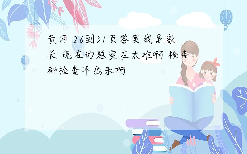 黄冈 26到31页答案我是家长 现在的题实在太难啊 检查都检查不出来啊