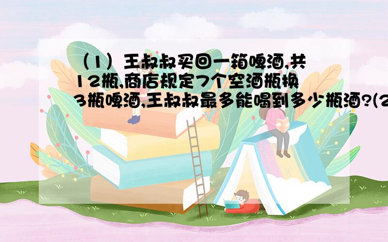 （1）王叔叔买回一箱啤酒,共12瓶,商店规定7个空酒瓶换3瓶啤酒,王叔叔最多能喝到多少瓶酒?(2）甲乙两列客车从两地相对开出,五小时后在距离中点30千米处相遇,快车每小时行60千米,慢车每小