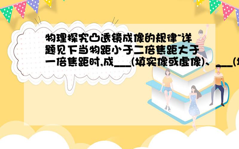 物理探究凸透镜成像的规律~详题见下当物距小于二倍焦距大于一倍焦距时,成___(填实像或虚像)、___(填放大或缩小或等大）、___ (填倒像或正像）的像.物距是多少、像距是多少?