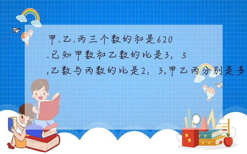 甲.乙.丙三个数的和是620.已知甲数和乙数的比是3：5,乙数与丙数的比是2：3,甲乙丙分别是多少 列式说清楚 为什么这样做 给30分哦我看到许多写的7.5的 我想知道他是怎么来的