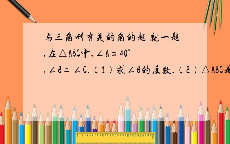 与三角形有关的角的题 就一题,在△ABC中,∠A=40°,∠B=∠C.（1）求∠B的度数.（2）△ABC是什么三角形?