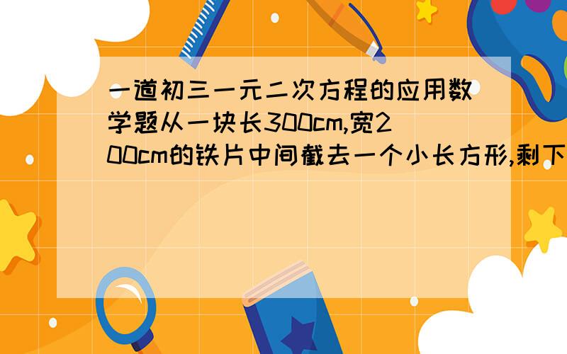 一道初三一元二次方程的应用数学题从一块长300cm,宽200cm的铁片中间截去一个小长方形,剩下的长方框四周的宽度一样,并且小长方形的面积的原来铁片的一半,求这个宽度?（精确到1cm）