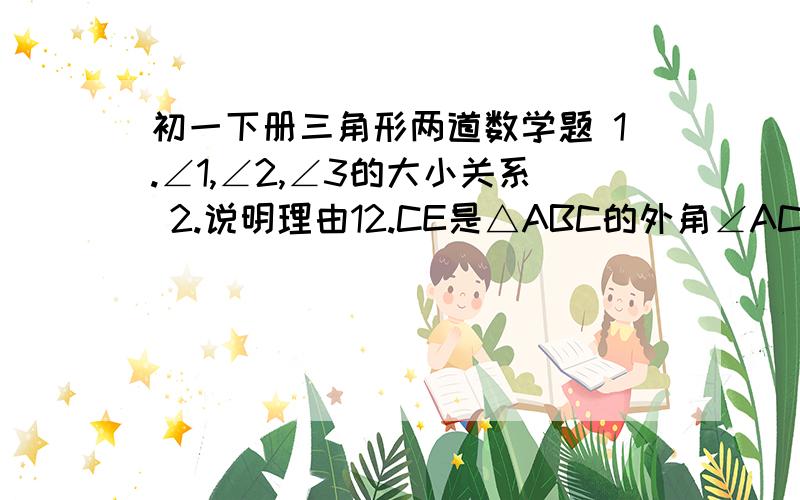 初一下册三角形两道数学题 1.∠1,∠2,∠3的大小关系 2.说明理由12.CE是△ABC的外角∠ACF的平分线.CE交BA的延长线于点E.则∠BAC与∠B谁大?并说明理由那是2图