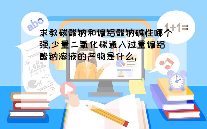 求教碳酸钠和偏铝酸钠碱性哪个强,少量二氧化碳通入过量偏铝酸钠溶液的产物是什么,