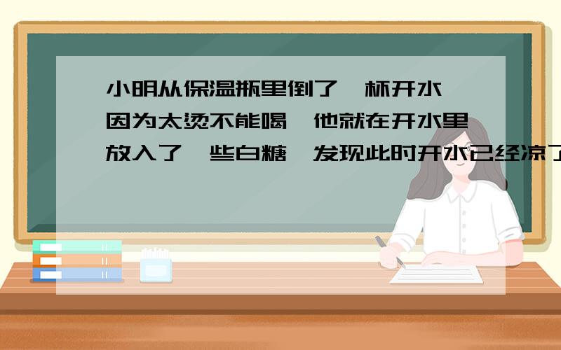 小明从保温瓶里倒了一杯开水,因为太烫不能喝,他就在开水里放入了一些白糖,发现此时开水已经凉了许多,试推测,白糖溶于水时（ ）A.放出热量B.吸收热量C.既不放热也不吸热D.条件控制不严,