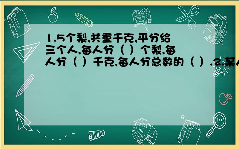 1.5个梨,共重千克,平分给三个人,每人分（ ）个梨,每人分（ ）千克,每人分总数的（ ）.2.某人3小时行13千米,每小时行（ ）千米,行1千米用（ ）小时3.2又五分之4有几个这样单位,再加上（ ）个