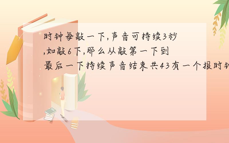 时钟每敲一下,声音可持续3秒,如敲6下,那么从敲第一下到最后一下持续声音结束共43有一个报时钟,每敲响一下,声音可持续3秒,如敲6下,那么从敲第一下到最后一下持续声音结束共需要43秒,现在