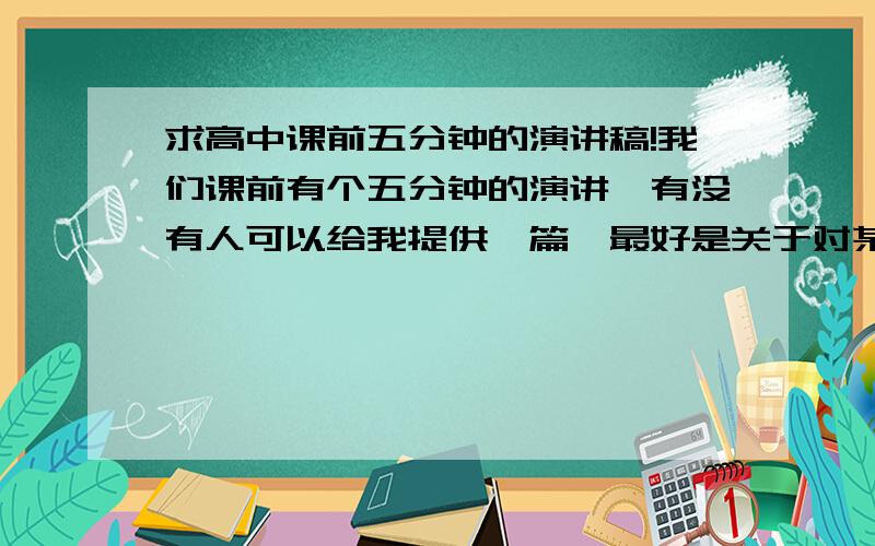 求高中课前五分钟的演讲稿!我们课前有个五分钟的演讲,有没有人可以给我提供一篇,最好是关于对某个时事的一些看法,最好是自己写的.