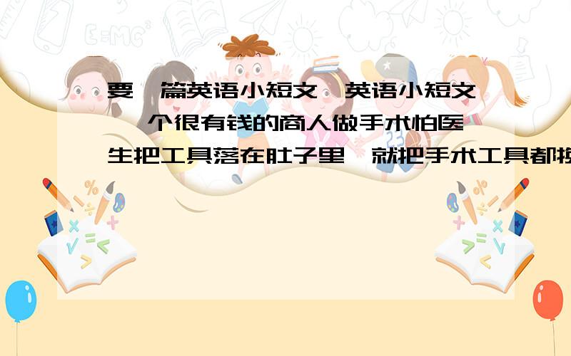 要一篇英语小短文,英语小短文 一个很有钱的商人做手术怕医生把工具落在肚子里,就把手术工具都换成金子做的,觉得这样就不会有问题了,结果手术做到一半,手术工具不见了