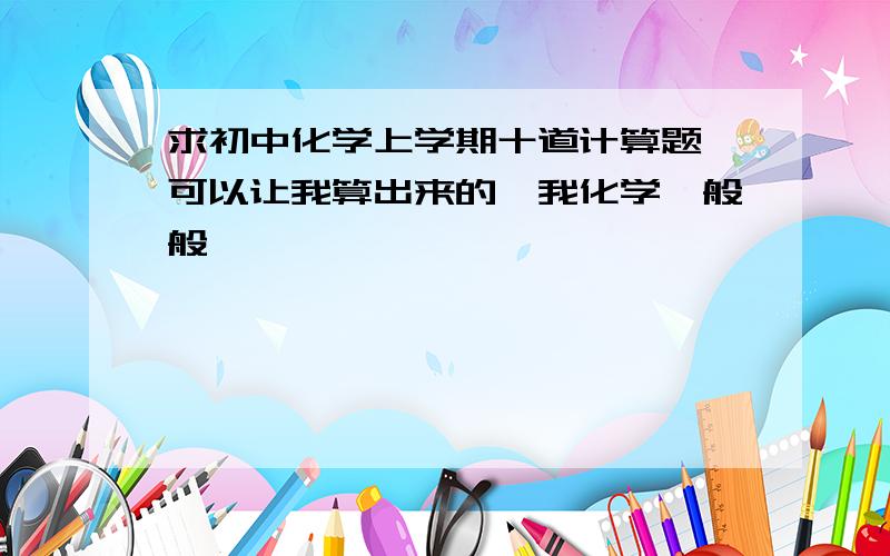 求初中化学上学期十道计算题,可以让我算出来的,我化学一般般