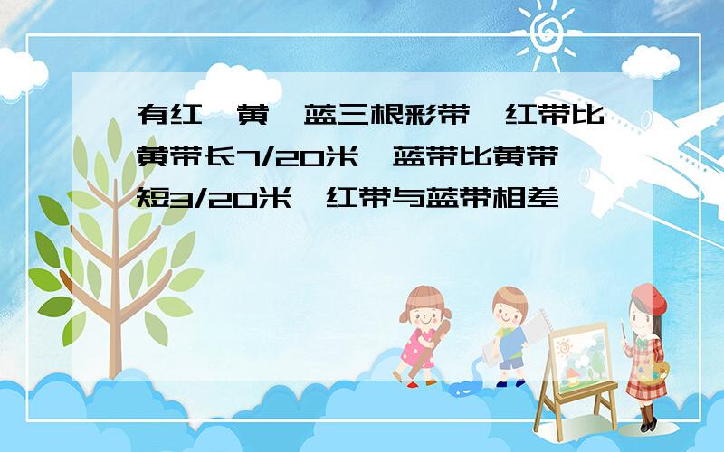 有红、黄、蓝三根彩带,红带比黄带长7/20米,蓝带比黄带短3/20米,红带与蓝带相差