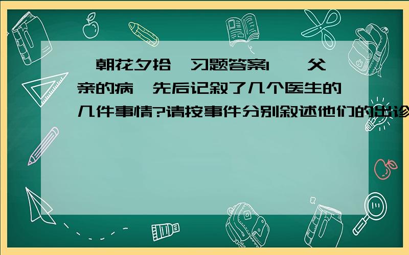 《朝花夕拾》习题答案1、《父亲的病》先后记叙了几个医生的几件事情?请按事件分别叙述他们的出诊费、药引、诊疗经过、医治结果.书不在身边看不了啊.