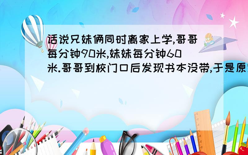 话说兄妹俩同时离家上学,哥哥每分钟90米,妹妹每分钟60米.哥哥到校门口后发现书本没带,于是原路返回在离校180米处与妹妹相遇.问家到学校有多少米?怎么好几种答案,谁的是正确的?