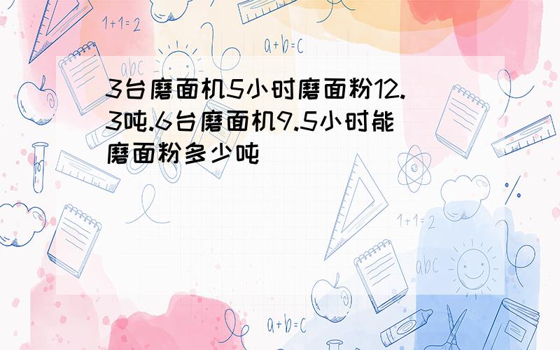 3台磨面机5小时磨面粉12.3吨.6台磨面机9.5小时能磨面粉多少吨