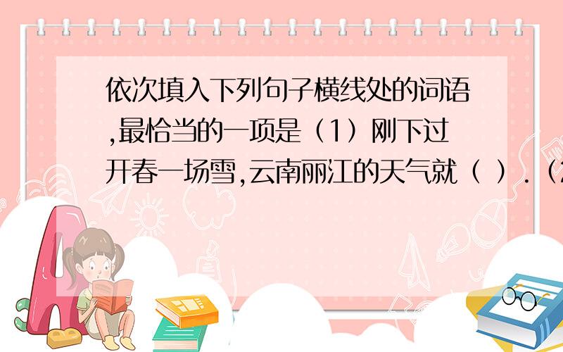 依次填入下列句子横线处的词语,最恰当的一项是（1）刚下过开春一场雪,云南丽江的天气就（ ）.（2）关于莲池,有则故事在学校里开始（ ）,像池畔野草似的,枯了又生.（3）本届大学生运动