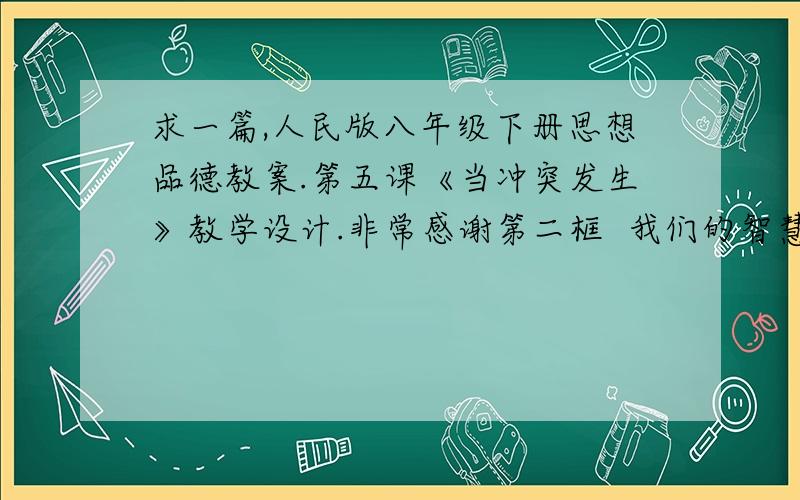 求一篇,人民版八年级下册思想品德教案.第五课《当冲突发生》教学设计.非常感谢第二框  我们的智慧