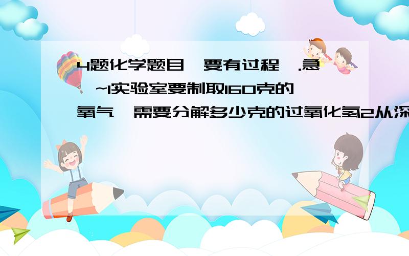 4题化学题目,要有过程,.急`~1实验室要制取160克的氧气,需要分解多少克的过氧化氢2从深海鱼油中提取的被称为脑黄金的物质是一种有种有机酸W,其化学式为C26 H10 O2计算(1)W中碳,氢,氧元素的原