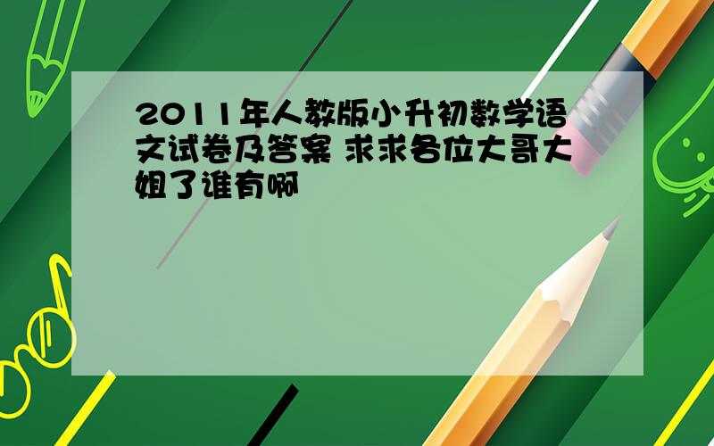 2011年人教版小升初数学语文试卷及答案 求求各位大哥大姐了谁有啊