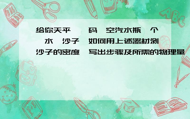 给你天平,砝码,空汽水瓶一个,水,沙子,如何用上述器材测沙子的密度,写出步骤及所需的物理量,写出推导公式