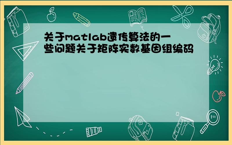 关于matlab遗传算法的一些问题关于矩阵实数基因组编码