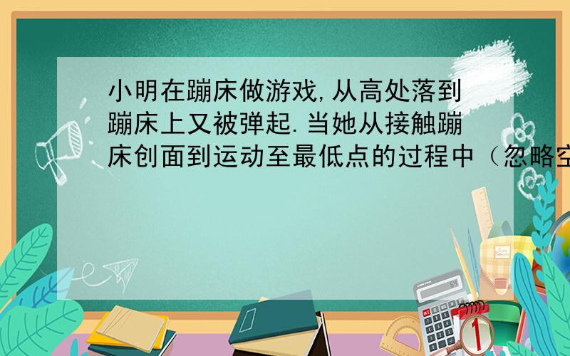 小明在蹦床做游戏,从高处落到蹦床上又被弹起.当她从接触蹦床创面到运动至最低点的过程中（忽略空气阻力的影响）以下说法正确的是（）A小明的重力势能逐渐减小B蹦床的弹性势能逐渐增