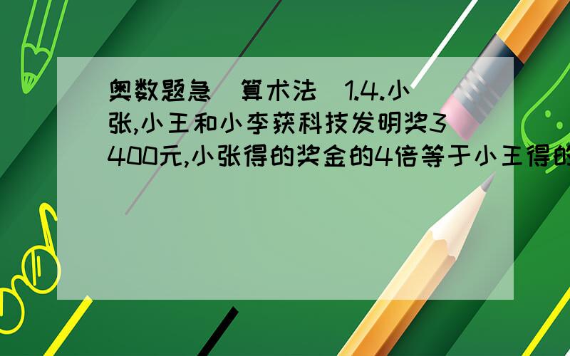 奥数题急（算术法）1.4.小张,小王和小李获科技发明奖3400元,小张得的奖金的4倍等于小王得的3倍,小王得的奖金的5倍等于小李得的2倍.三人各得奖金多少元?2.甲,乙,丙三个数的和是137,甲数除以