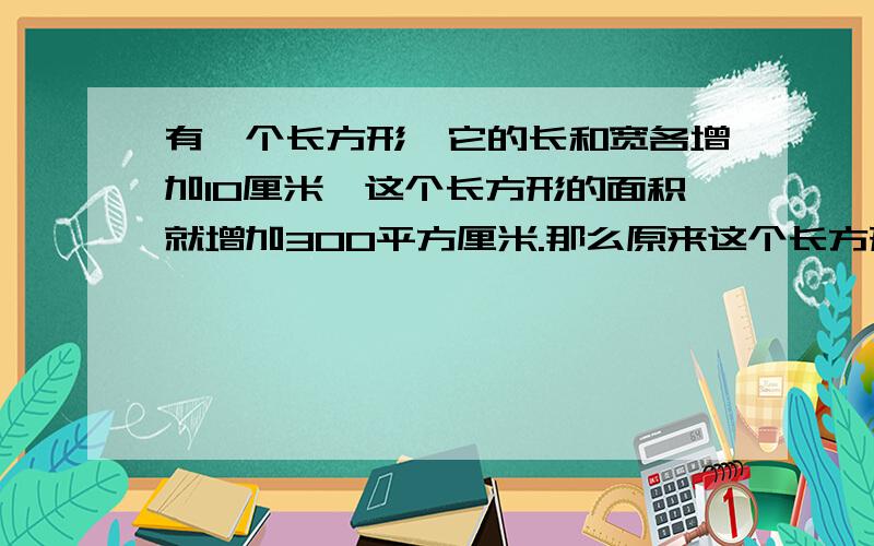 有一个长方形,它的长和宽各增加10厘米,这个长方形的面积就增加300平方厘米.那么原来这个长方形的周长是多少?