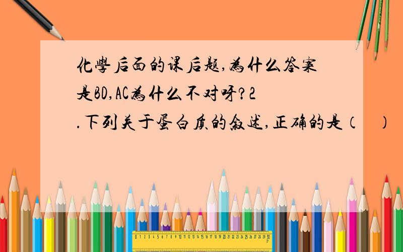 化学后面的课后题,为什么答案是BD,AC为什么不对呀?2.下列关于蛋白质的叙述,正确的是（   ）  A.向蛋白质溶液里加入饱和的（NH4)2SO4溶液,蛋白质析出,再加水也不溶解.    B.向豆浆中加入少量石