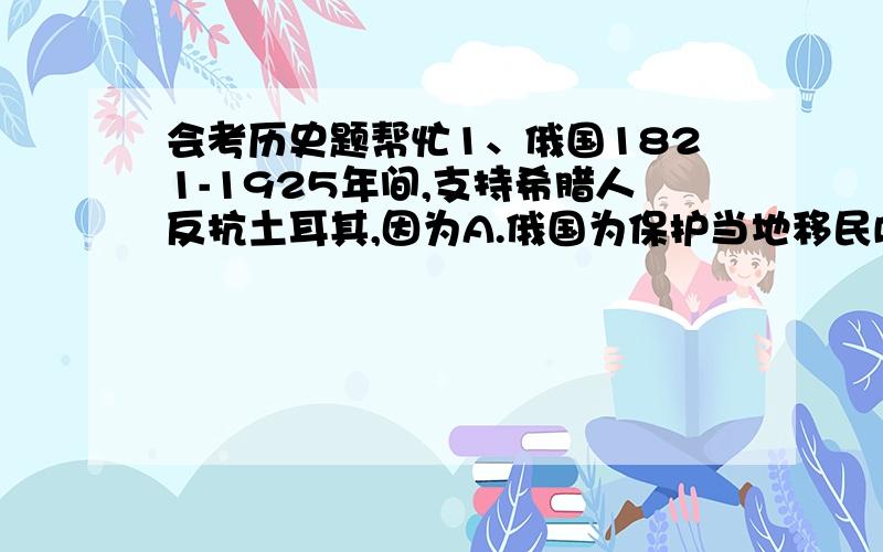 会考历史题帮忙1、俄国1821-1925年间,支持希腊人反抗土耳其,因为A.俄国为保护当地移民B.俄国欲制止奥地利的野心C.俄国寻求暖水港口D.俄国是希腊东正教保护者2、下列哪项是1848年意大利革命