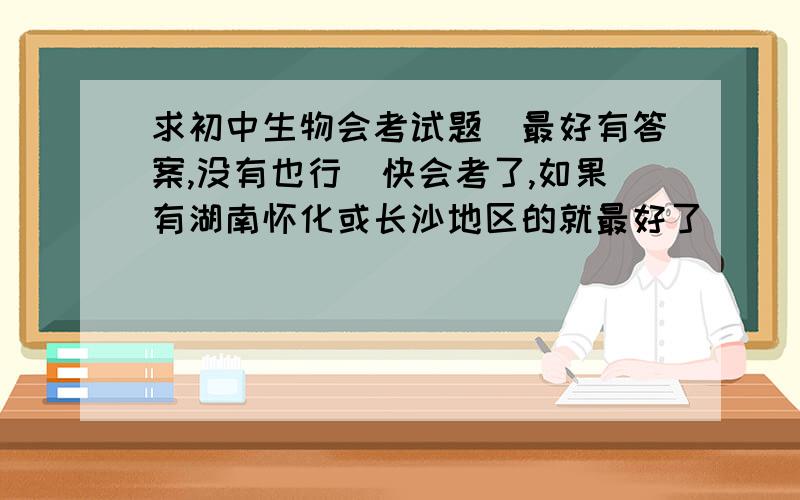 求初中生物会考试题（最好有答案,没有也行）快会考了,如果有湖南怀化或长沙地区的就最好了