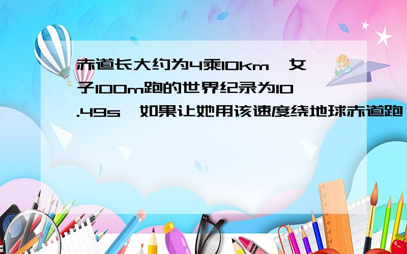 赤道长大约为4乘10km,女子100m跑的世界纪录为10.49s,如果让她用该速度绕地球赤道跑一圈,大约需要多少天?