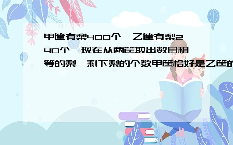 甲筐有梨400个,乙筐有梨240个,现在从两筐取出数目相等的梨,剩下梨的个数甲筐恰好是乙筐的5倍,两筐所剩下的梨数目各是多少?