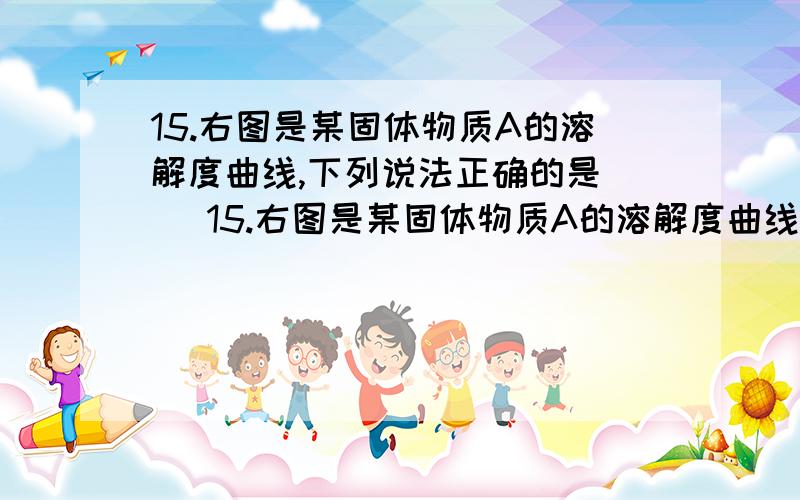 15.右图是某固体物质A的溶解度曲线,下列说法正确的是（ ）15.右图是某固体物质A的溶解度曲线,下列说法正确的是（ ）没法上图,我描述下,T摄氏度A物质的溶解度为ag,且A溶解度随温度上升增