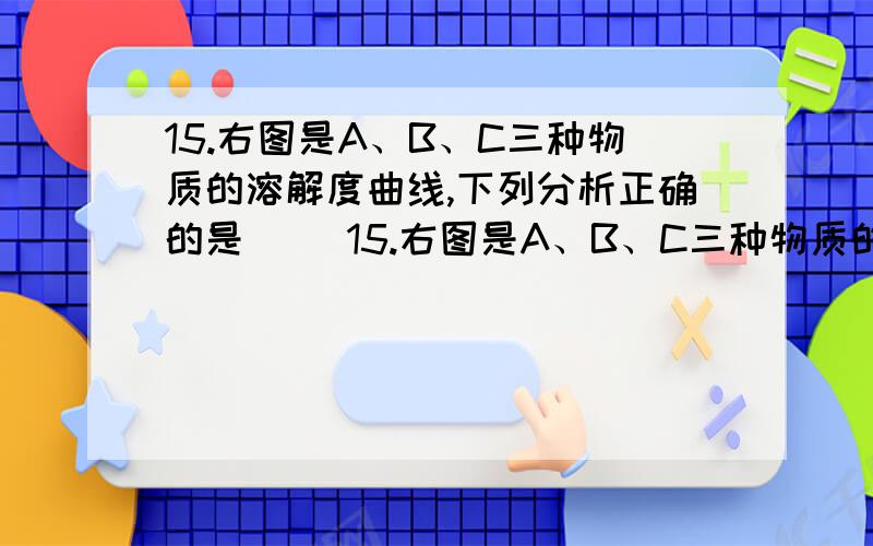 15.右图是A、B、C三种物质的溶解度曲线,下列分析正确的是（ ）15.右图是A、B、C三种物质的溶解度曲线,下列分析正确的是（  ） A.50℃时A、B、C三种物质的溶解度由大到小的顺序是A＞B＞CB. 50