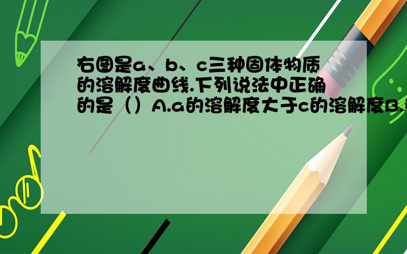 右图是a、b、c三种固体物质的溶解度曲线.下列说法中正确的是（）A.a的溶解度大于c的溶解度B.在t1℃时,a、c两种饱和溶液中溶质的质量分数相同C.c的饱和溶液由t2℃降温至t1℃时,变成饱和溶