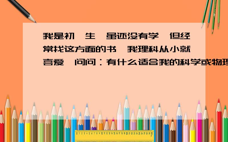 我是初一生,虽还没有学,但经常找这方面的书,我理科从小就喜爱,问问：有什么适合我的科学或物理书,难一点也没关系.要多